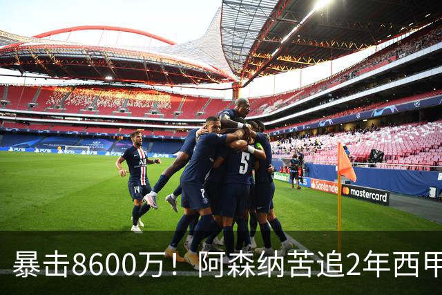 暴击8600万！阿森纳苦追2年西甲飞翼松口，英超三强疯抢悬念拉满